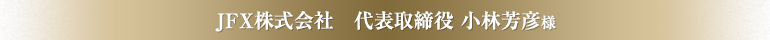 JFX株式会社　代表取締役 小林芳彦様